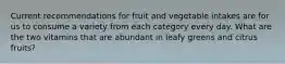 Current recommendations for fruit and vegetable intakes are for us to consume a variety from each category every day. What are the two vitamins that are abundant in leafy greens and citrus fruits?