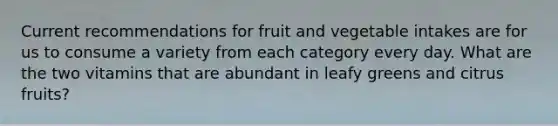 Current recommendations for fruit and vegetable intakes are for us to consume a variety from each category every day. What are the two vitamins that are abundant in leafy greens and citrus fruits?