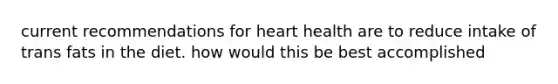 current recommendations for heart health are to reduce intake of trans fats in the diet. how would this be best accomplished