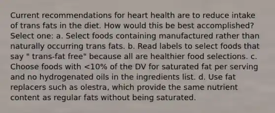 Current recommendations for heart health are to reduce intake of trans fats in the diet. How would this be best accomplished? Select one: a. Select foods containing manufactured rather than naturally occurring trans fats. b. Read labels to select foods that say " trans-fat free" because all are healthier food selections. c. Choose foods with <10% of the DV for saturated fat per serving and no hydrogenated oils in the ingredients list. d. Use fat replacers such as olestra, which provide the same nutrient content as regular fats without being saturated.