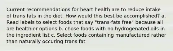 Current recommendations for heart health are to reduce intake of trans fats in the diet. How would this best be accomplished? a. Read labels to select foods that say "trans-fats free" because all are healthier options b. chose foods with no hydrogenated oils in the ingredient list c. Select foods containing manufactured rather than naturally occuring trans fat