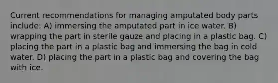 Current recommendations for managing amputated body parts include: A) immersing the amputated part in ice water. B) wrapping the part in sterile gauze and placing in a plastic bag. C) placing the part in a plastic bag and immersing the bag in cold water. D) placing the part in a plastic bag and covering the bag with ice.