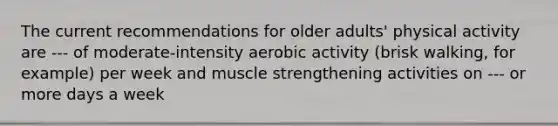 The current recommendations for older adults' physical activity are --- of moderate-intensity aerobic activity (brisk walking, for example) per week and muscle strengthening activities on --- or more days a week