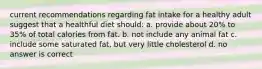 current recommendations regarding fat intake for a healthy adult suggest that a healthful diet should: a. provide about 20% to 35% of total calories from fat. b. not include any animal fat c. include some saturated fat, but very little cholesterol d. no answer is correct