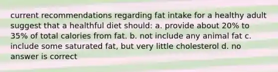 current recommendations regarding fat intake for a healthy adult suggest that a healthful diet should: a. provide about 20% to 35% of total calories from fat. b. not include any animal fat c. include some saturated fat, but very little cholesterol d. no answer is correct