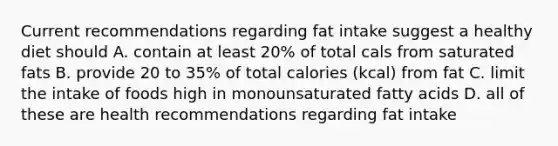 Current recommendations regarding fat intake suggest a healthy diet should A. contain at least 20% of total cals from saturated fats B. provide 20 to 35% of total calories (kcal) from fat C. limit the intake of foods high in monounsaturated fatty acids D. all of these are health recommendations regarding fat intake