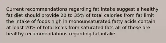 Current recommendations regarding fat intake suggest a healthy fat diet should provide 20 to 35% of total calories from fat limit the intake of foods high in monounsaturated fatty acids contain at least 20% of total kcals from saturated fats all of these are healthy recommendations regarding fat intake