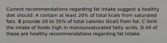 Current recommendations regarding fat intake suggest a healthy diet should: A contain at least 20% of total kcals from saturated fats. B provide 20 to 35% of total calories (kcal) from fat. C limit the intake of foods high in monounsaturated fatty acids. D All of these are healthy recommendations regarding fat intake.