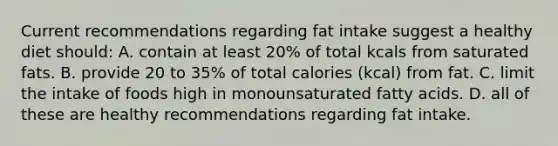 Current recommendations regarding fat intake suggest a healthy diet should: A. contain at least 20% of total kcals from saturated fats. B. provide 20 to 35% of total calories (kcal) from fat. C. limit the intake of foods high in monounsaturated fatty acids. D. all of these are healthy recommendations regarding fat intake.