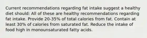 Current recommendations regarding fat intake suggest a healthy diet should: All of these are healthy recommendations regarding fat intake. Provide 20-35% of total calories from fat. Contain at least 30% of calories from saturated fat. Reduce the intake of food high in monounsaturated fatty acids.