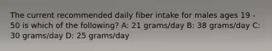 The current recommended daily fiber intake for males ages 19 - 50 is which of the following? A: 21 grams/day B: 38 grams/day C: 30 grams/day D: 25 grams/day