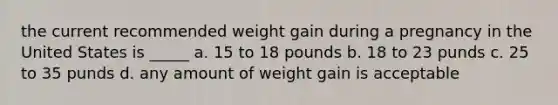 the current recommended weight gain during a pregnancy in the United States is _____ a. 15 to 18 pounds b. 18 to 23 punds c. 25 to 35 punds d. any amount of weight gain is acceptable