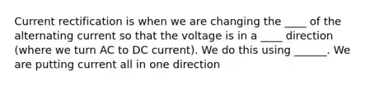 Current rectification is when we are changing the ____ of the alternating current so that the voltage is in a ____ direction (where we turn AC to DC current). We do this using ______. We are putting current all in one direction