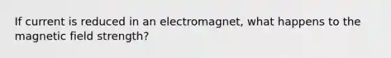 If current is reduced in an electromagnet, what happens to the magnetic field strength?