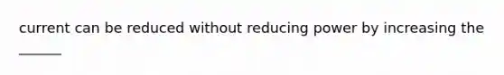 current can be reduced without reducing power by increasing the ______