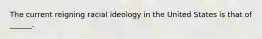 The current reigning racial ideology in the United States is that of ______.