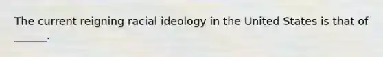 The current reigning racial ideology in the United States is that of ______.