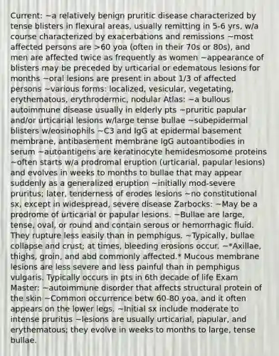 Current: ~a relatively benign pruritic disease characterized by tense blisters in flexural areas, usually remitting in 5-6 yrs, w/a course characterized by exacerbations and remissions ~most affected persons are >60 yoa (often in their 70s or 80s), and men are affected twice as frequently as women ~appearance of blisters may be preceded by urticarial or edematous lesions for months ~oral lesions are present in about 1/3 of affected persons ~various forms: localized, vesicular, vegetating, erythematous, erythrodermic, nodular Atlas: ~a bullous autoimmune disease usually in elderly pts ~pruritic papular and/or urticarial lesions w/large tense bullae ~subepidermal blisters w/eosinophils ~C3 and IgG at epidermal basement membrane, antibasement membrane IgG autoantibodies in serum ~autoantigens are keratinocyte hemidesmosome proteins ~often starts w/a prodromal eruption (urticarial, papular lesions) and evolves in weeks to months to bullae that may appear suddenly as a generalized eruption ~initially mod-severe pruritus; later, tenderness of erodes lesions ~no constitutional sx, except in widespread, severe disease Zarbocks: ~May be a prodrome of urticarial or papular lesions. ~Bullae are large, tense, oval, or round and contain serous or hemorrhagic fluid. They rupture less easily than in pemphigus. ~Typically, bullae collapse and crust; at times, bleeding erosions occur. ~*Axillae, thighs, groin, and abd commonly affected.* Mucous membrane lesions are less severe and less painful than in pemphigus vulgaris. Typically occurs in pts in 6th decade of life Exam Master: ~autoimmune disorder that affects structural protein of the skin ~Common occurrence betw 60-80 yoa, and it often appears on the lower legs. ~Initial sx include moderate to intense pruritus ~lesions are usually urticarial, papular, and erythematous; they evolve in weeks to months to large, tense bullae.