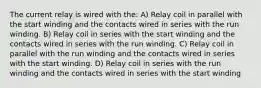 The current relay is wired with the: A) Relay coil in parallel with the start winding and the contacts wired in series with the run winding. B) Relay coil in series with the start winding and the contacts wired in series with the run winding. C) Relay coil in parallel with the run winding and the contacts wired in series with the start winding. D) Relay coil in series with the run winding and the contacts wired in series with the start winding