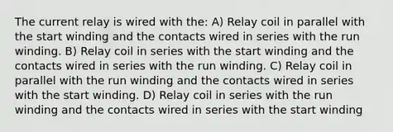 The current relay is wired with the: A) Relay coil in parallel with the start winding and the contacts wired in series with the run winding. B) Relay coil in series with the start winding and the contacts wired in series with the run winding. C) Relay coil in parallel with the run winding and the contacts wired in series with the start winding. D) Relay coil in series with the run winding and the contacts wired in series with the start winding