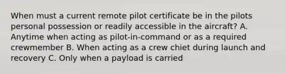 When must a current remote pilot certificate be in the pilots personal possession or readily accessible in the aircraft? A. Anytime when acting as pilot-in-command or as a required crewmember B. When acting as a crew chiet during launch and recovery C. Only when a payload is carried