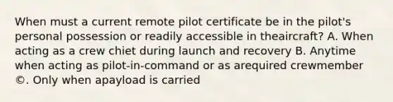 When must a current remote pilot certificate be in the pilot's personal possession or readily accessible in theaircraft? A. When acting as a crew chiet during launch and recovery B. Anytime when acting as pilot-in-command or as arequired crewmember ©. Only when apayload is carried