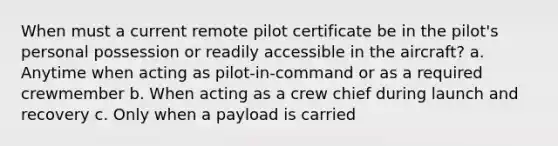 When must a current remote pilot certificate be in the pilot's personal possession or readily accessible in the aircraft? a. Anytime when acting as pilot-in-command or as a required crewmember b. When acting as a crew chief during launch and recovery c. Only when a payload is carried