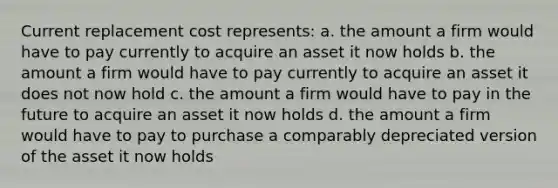 Current replacement cost represents: a. the amount a firm would have to pay currently to acquire an asset it now holds b. the amount a firm would have to pay currently to acquire an asset it does not now hold c. the amount a firm would have to pay in the future to acquire an asset it now holds d. the amount a firm would have to pay to purchase a comparably depreciated version of the asset it now holds