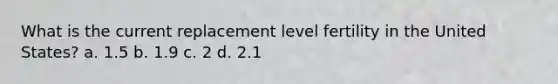 What is the current replacement level fertility in the United States? a. 1.5 b. 1.9 c. 2 d. 2.1