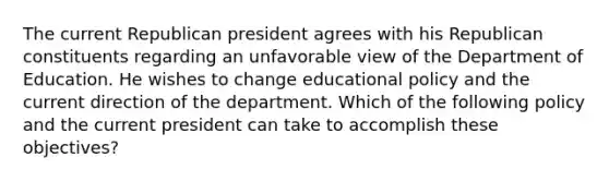 The current Republican president agrees with his Republican constituents regarding an unfavorable view of the Department of Education. He wishes to change educational policy and the current direction of the department. Which of the following policy and the current president can take to accomplish these objectives?