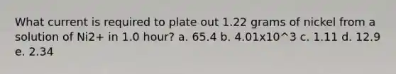 What current is required to plate out 1.22 grams of nickel from a solution of Ni2+ in 1.0 hour? a. 65.4 b. 4.01x10^3 c. 1.11 d. 12.9 e. 2.34