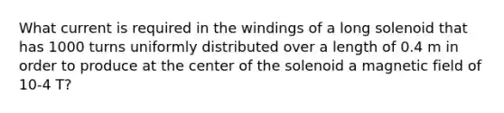 What current is required in the windings of a long solenoid that has 1000 turns uniformly distributed over a length of 0.4 m in order to produce at the center of the solenoid a magnetic field of 10-4 T?