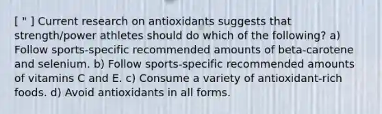 [ " ] Current research on antioxidants suggests that strength/power athletes should do which of the following? a) Follow sports-specific recommended amounts of beta-carotene and selenium. b) Follow sports-specific recommended amounts of vitamins C and E. c) Consume a variety of antioxidant-rich foods. d) Avoid antioxidants in all forms.