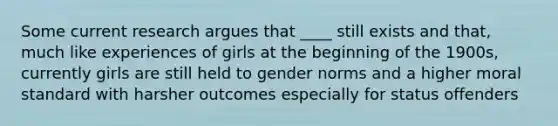 Some current research argues that ____ still exists and that, much like experiences of girls at the beginning of the 1900s, currently girls are still held to gender norms and a higher moral standard with harsher outcomes especially for status offenders