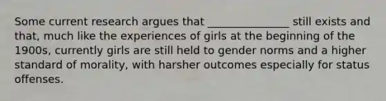 Some current research argues that _______________ still exists and that, much like the experiences of girls at the beginning of the 1900s, currently girls are still held to gender norms and a higher standard of morality, with harsher outcomes especially for status offenses.