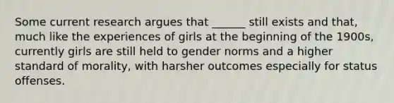 Some current research argues that ______ still exists and that, much like the experiences of girls at the beginning of the 1900s, currently girls are still held to gender norms and a higher standard of morality, with harsher outcomes especially for status offenses.