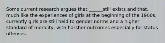 Some current research argues that ______still exists and that, much like the experiences of girls at the beginning of the 1900s, currently girls are still held to gender norms and a higher standard of morality, with harsher outcomes especially for status offenses.