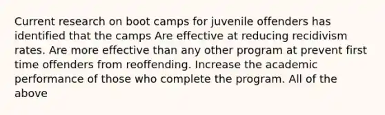 Current research on boot camps for juvenile offenders has identified that the camps Are effective at reducing recidivism rates. Are more effective than any other program at prevent first time offenders from reoffending. Increase the academic performance of those who complete the program. All of the above