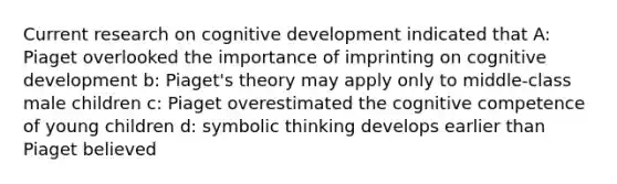 Current research on cognitive development indicated that A: Piaget overlooked the importance of imprinting on cognitive development b: Piaget's theory may apply only to middle-class male children c: Piaget overestimated the cognitive competence of young children d: symbolic thinking develops earlier than Piaget believed