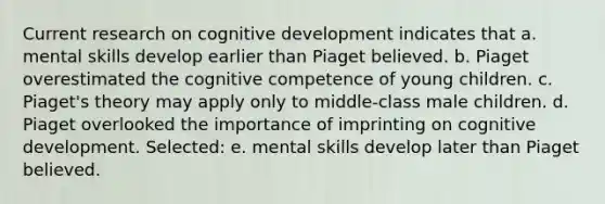 Current research on cognitive development indicates that a. mental skills develop earlier than Piaget believed. b. Piaget overestimated the cognitive competence of young children. c. Piaget's theory may apply only to middle-class male children. d. Piaget overlooked the importance of imprinting on cognitive development. Selected: e. mental skills develop later than Piaget believed.