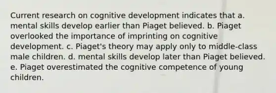 Current research on cognitive development indicates that a. mental skills develop earlier than Piaget believed. b. Piaget overlooked the importance of imprinting on cognitive development. c. Piaget's theory may apply only to middle-class male children. d. mental skills develop later than Piaget believed. e. Piaget overestimated the cognitive competence of young children.