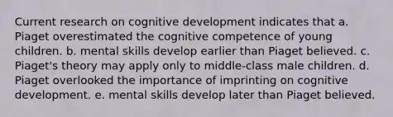 Current research on cognitive development indicates that a. Piaget overestimated the cognitive competence of young children. b. mental skills develop earlier than Piaget believed. c. Piaget's theory may apply only to middle-class male children. d. Piaget overlooked the importance of imprinting on cognitive development. e. mental skills develop later than Piaget believed.