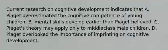 Current research on cognitive development indicates that A. Piaget overestimated the cognitive competence of young children. B. mental skills develop earlier than Piaget believed. C. Piaget's theory may apply only to middleclass male children. D. Piaget overlooked the importance of imprinting on cognitive development.