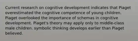 Current research on cognitive development indicates that Piaget overestimated the cognitive competence of young children. Piaget overlooked the importance of schemas in cognitive development. Piaget's theory may apply only to middle-class male children. symbolic thinking develops earlier than Piaget believed.