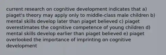 current research on cognitive development indicates that a) piaget's theory may apply only to middle-class male children b) mental skills develop later than piaget believed c) piaget overestimates the cognitive competence of young children d) mental skills develop earlier than piaget believed e) piaget overlooked the importance of imprinting on cognitive development