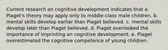 Current research on cognitive development indicates that a. Piaget's theory may apply only to middle-class male children. b. mental skills develop earlier than Piaget believed. c. mental skills develop later than Piaget believed. d. Piaget overlooked the importance of imprinting on cognitive development. e. Piaget overestimated the cognitive competence of young children.