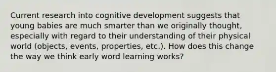 Current research into cognitive development suggests that young babies are much smarter than we originally thought, especially with regard to their understanding of their physical world (objects, events, properties, etc.). How does this change the way we think early word learning works?