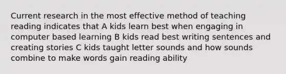 Current research in the most effective method of teaching reading indicates that A kids learn best when engaging in computer based learning B kids read best writing sentences and creating stories C kids taught letter sounds and how sounds combine to make words gain reading ability