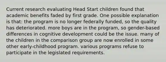 Current research evaluating Head Start children found that academic benefits faded by first grade. One possible explanation is that: the program is no longer federally funded, so the quality has deteriorated. more boys are in the program, so gender-based differences in cognitive development could be the issue. many of the children in the comparison group are now enrolled in some other early-childhood program. various programs refuse to participate in the legislated requirements.