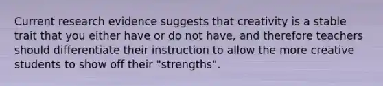 Current research evidence suggests that creativity is a stable trait that you either have or do not have, and therefore teachers should differentiate their instruction to allow the more creative students to show off their "strengths".